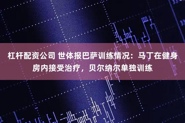 杠杆配资公司 世体报巴萨训练情况：马丁在健身房内接受治疗，贝尔纳尔单独训练