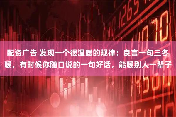 配资广告 发现一个很温暖的规律：良言一句三冬暖，有时候你随口说的一句好话，能暖别人一辈子