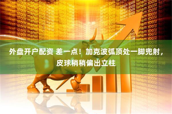 外盘开户配资 差一点！加克波弧顶处一脚兜射，皮球稍稍偏出立柱