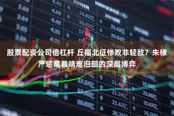 股票配资公司倍杠杆 丘福北征惨败非轻敌？朱棣严惩藏着靖难旧部的深层博弈