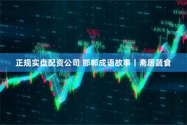 正规实盘配资公司 邯郸成语故事丨斋居蔬食
