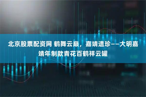北京股票配资网 鹤舞云巅，嘉靖遗珍——大明嘉靖年制款青花百鹤祥云罐