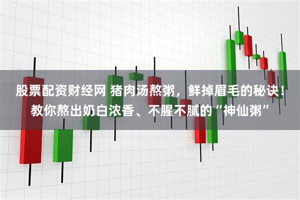 股票配资财经网 猪肉汤熬粥，鲜掉眉毛的秘诀！教你熬出奶白浓香、不腥不腻的“神仙粥”