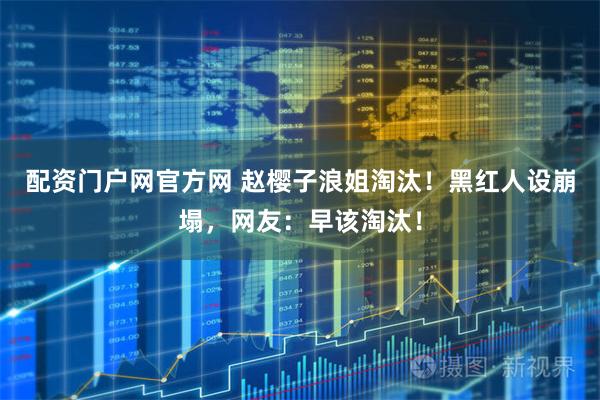 配资门户网官方网 赵樱子浪姐淘汰！黑红人设崩塌，网友：早该淘汰！