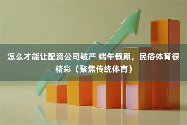 怎么才能让配资公司破产 端午假期,民俗体育很精彩(聚焦传统体育)