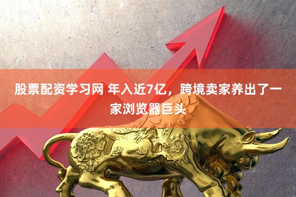 股票配资学习网 年入近7亿，跨境卖家养出了一家浏览器巨头