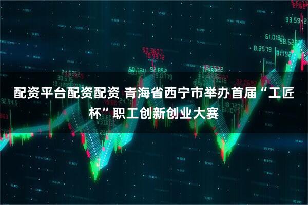 配资平台配资配资 青海省西宁市举办首届“工匠杯”职工创新创业大赛