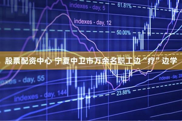 股票配资中心 宁夏中卫市万余名职工边“疗”边学
