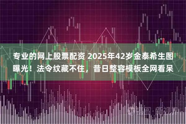 专业的网上股票配资 2025年42岁金泰希生图曝光！法令纹藏不住，昔日整容模板全网看呆