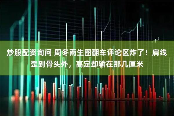 炒股配资询问 周冬雨生图翻车评论区炸了！肩线歪到骨头外，高定却输在那几厘米
