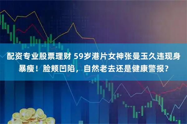 配资专业股票理财 59岁港片女神张曼玉久违现身暴瘦！脸颊凹陷，自然老去还是健康警报？