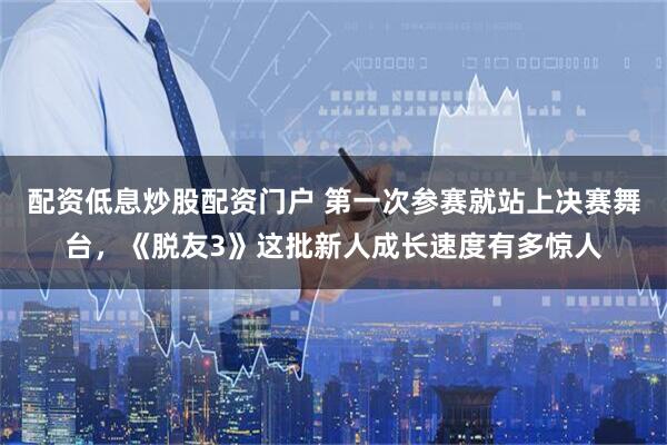 配资低息炒股配资门户 第一次参赛就站上决赛舞台，《脱友3》这批新人成长速度有多惊人