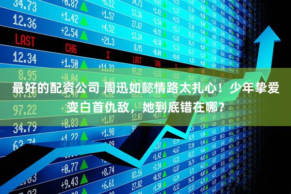 最好的配资公司 周迅如懿情路太扎心！少年挚爱变白首仇敌，她到底错在哪？